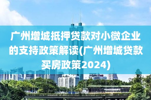 广州增城抵押贷款对小微企业的支持政策解读(广州增城贷款买房政策2024)