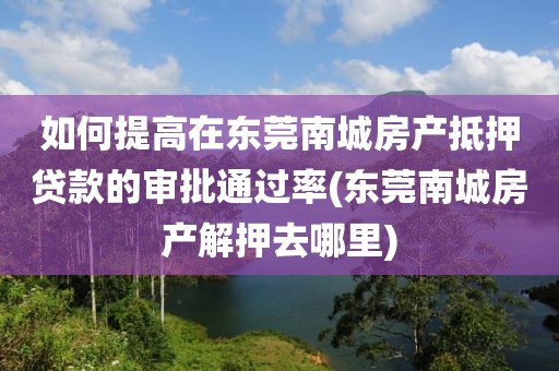 如何提高在东莞南城房产抵押贷款的审批通过率(东莞南城房产解押去哪里)