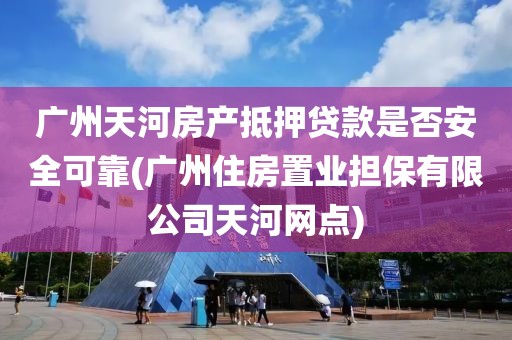 广州天河房产抵押贷款是否安全可靠(广州住房置业担保有限公司天河网点)