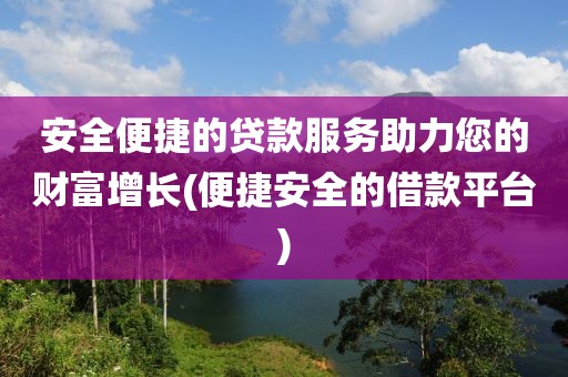 安全便捷的贷款服务助力您的财富增长(便捷安全的借款平台)