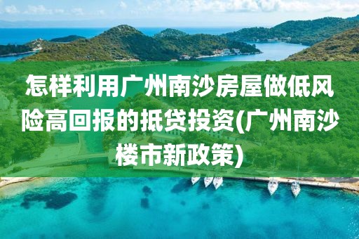 怎样利用广州南沙房屋做低风险高回报的抵贷投资(广州南沙楼市新政策)