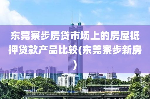 东莞寮步房贷市场上的房屋抵押贷款产品比较(东莞寮步新房)