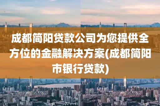 成都简阳贷款公司为您提供全方位的金融解决方案(成都简阳市银行贷款)