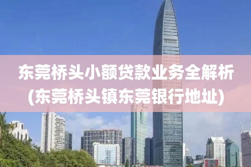 东莞桥头小额贷款业务全解析(东莞桥头镇东莞银行地址)