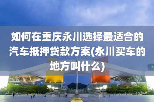 如何在重庆永川选择最适合的汽车抵押贷款方案(永川买车的地方叫什么)