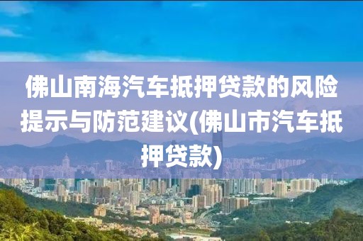 佛山南海汽车抵押贷款的风险提示与防范建议(佛山市汽车抵押贷款)