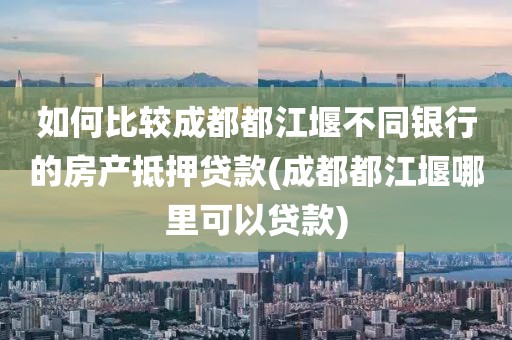 如何比较成都都江堰不同银行的房产抵押贷款(成都都江堰哪里可以贷款)