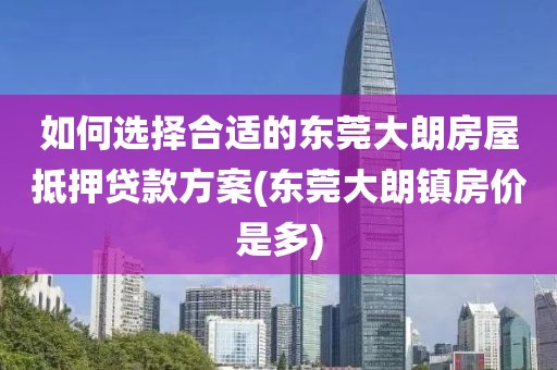 如何选择合适的东莞大朗房屋抵押贷款方案(东莞大朗镇房价是多)