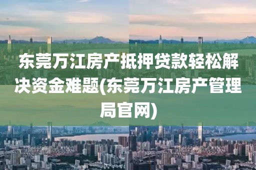 东莞万江房产抵押贷款轻松解决资金难题(东莞万江房产管理局官网)