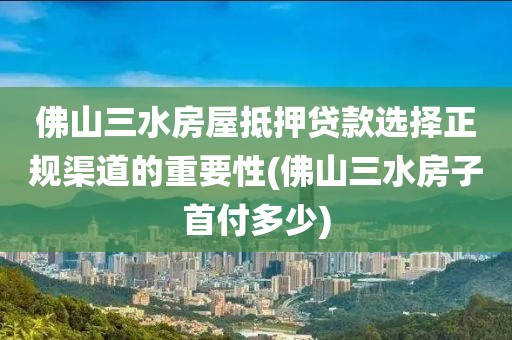 佛山三水房屋抵押贷款选择正规渠道的重要性(佛山三水房子首付多少)