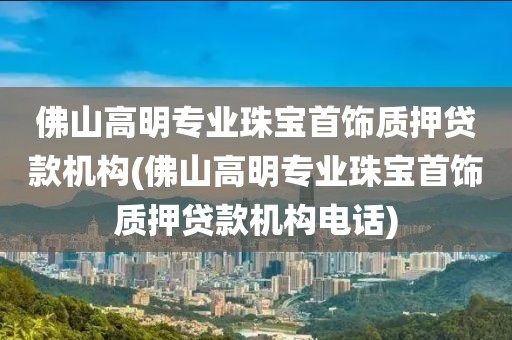 佛山高明专业珠宝首饰质押贷款机构(佛山高明专业珠宝首饰质押贷款机构电话)