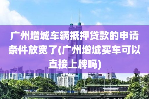 广州增城车辆抵押贷款的申请条件放宽了(广州增城买车可以直接上牌吗)