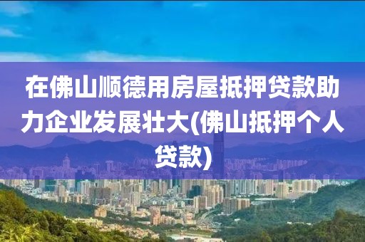 在佛山顺德用房屋抵押贷款助力企业发展壮大(佛山抵押个人贷款)