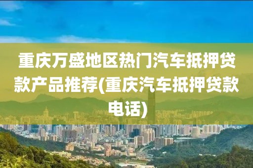 重庆万盛地区热门汽车抵押贷款产品推荐(重庆汽车抵押贷款电话)