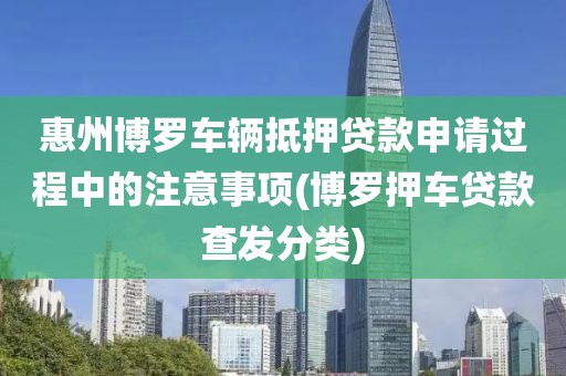 惠州博罗车辆抵押贷款申请过程中的注意事项(博罗押车贷款查发分类)