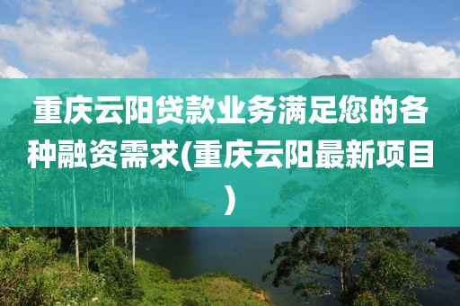 重庆云阳贷款业务满足您的各种融资需求(重庆云阳最新项目)