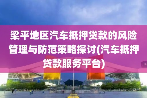 梁平地区汽车抵押贷款的风险管理与防范策略探讨(汽车抵押贷款服务平台)