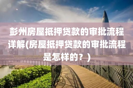 彭州房屋抵押贷款的审批流程详解(房屋抵押贷款的审批流程是怎样的？)