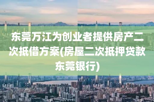 东莞万江为创业者提供房产二次抵借方案(房屋二次抵押贷款东莞银行)