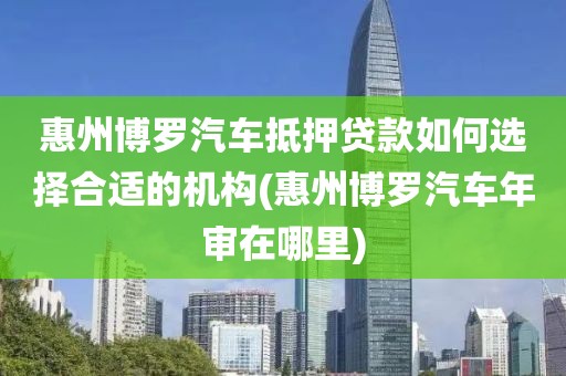 惠州博罗汽车抵押贷款如何选择合适的机构(惠州博罗汽车年审在哪里)