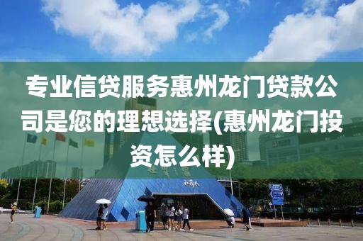 专业信贷服务惠州龙门贷款公司是您的理想选择(惠州龙门投资怎么样)