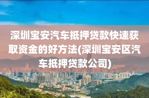 深圳宝安汽车抵押贷款快速获取资金的好方法(深圳宝安区汽车抵押贷款公司)