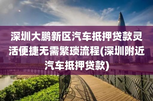 深圳大鹏新区汽车抵押贷款灵活便捷无需繁琐流程(深圳附近汽车抵押贷款)