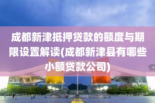 成都新津抵押贷款的额度与期限设置解读(成都新津县有哪些小额贷款公司)