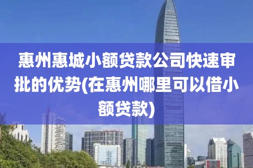 惠州惠城小额贷款公司快速审批的优势(在惠州哪里可以借小额贷款)