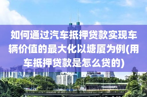 如何通过汽车抵押贷款实现车辆价值的最大化以塘厦为例(用车抵押贷款是怎么贷的)