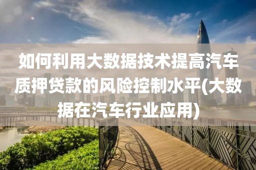 如何利用大数据技术提高汽车质押贷款的风险控制水平(大数据在汽车行业应用)