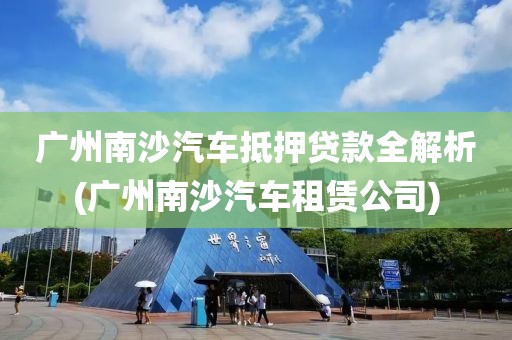 广州南沙汽车抵押贷款全解析(广州南沙汽车租赁公司)