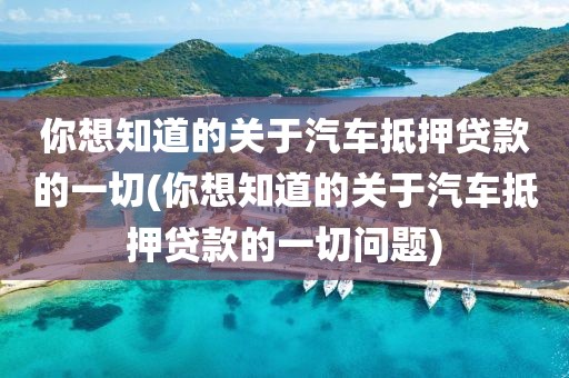 你想知道的关于汽车抵押贷款的一切(你想知道的关于汽车抵押贷款的一切问题)