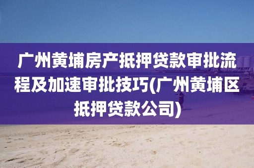 广州黄埔房产抵押贷款审批流程及加速审批技巧(广州黄埔区抵押贷款公司)