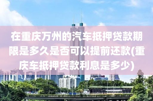 在重庆万州的汽车抵押贷款期限是多久是否可以提前还款(重庆车抵押贷款利息是多少)