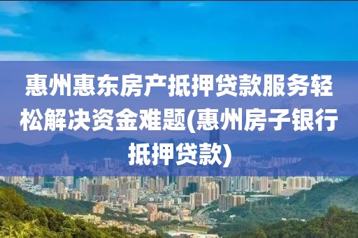 惠州惠东房产抵押贷款服务轻松解决资金难题(惠州房子银行抵押贷款)