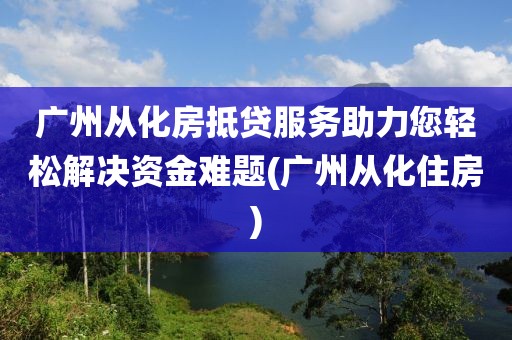 广州从化房抵贷服务助力您轻松解决资金难题(广州从化住房)