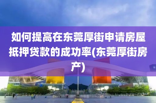 如何提高在东莞厚街申请房屋抵押贷款的成功率(东莞厚街房产)