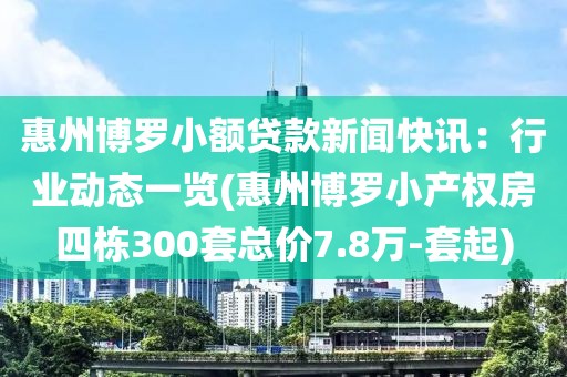 惠州博罗小额贷款新闻快讯：行业动态一览(惠州博罗小产权房四栋300套总价7.8万-套起)