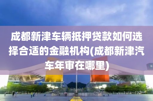 成都新津车辆抵押贷款如何选择合适的金融机构(成都新津汽车年审在哪里)