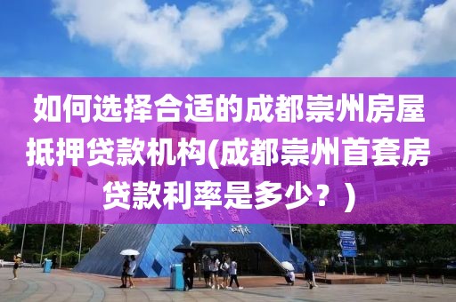 如何选择合适的成都崇州房屋抵押贷款机构(成都崇州首套房贷款利率是多少？)