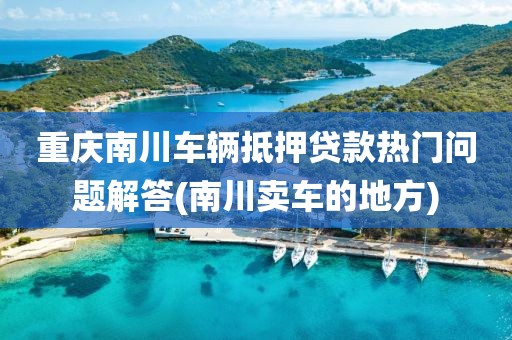 重庆南川车辆抵押贷款热门问题解答(南川卖车的地方)