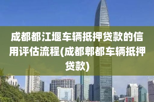 成都都江堰车辆抵押贷款的信用评估流程(成都郫都车辆抵押贷款)